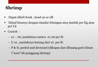  Dapat dibeli fresh , head on or off.
 Dijual bisanya dengan standar hitungan atau jumlah per Kg atau
per Lb
 Contoh :
- 21 – 26, jumlahnya antara 21-26 per lb
- U 10 , jumlahnya kurang dari 10 per lb
- P & D, peeled and deviened (dikupas dan dibuang garis hitam
(“usus”)di punggung shrimp)
Shrimp
Delhindra /chefqtrainer.blogspot.com
 