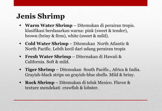  Warm Water Shrimp – Ditemukan di perairan tropis.
klasifikasi berdasarkan warna: pink (sweet & tender),
brown (briny & firm), white (sweet & mild).
 Cold Water Shrimp – Ditemukan North Atlantic &
North Pacific. Lebih kecil dari udang perairan tropis
 Fresh Water Shrimp – Diternakan di Hawaii &
California. Soft & mild.
 Tiger Shrimp – Ditemukan South Pacific., Africa & India.
Grayish-black strips on grayish-blue shells. Mild & briny.
 Rock Shrimp – Ditemukan di teluk Mexico. Flavor &
texture mendekati crawfish & lobster.
Jenis Shrimp
Delhindra /chefqtrainer.blogspot.com
 