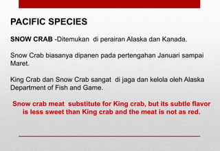 PACIFIC SPECIES
SNOW CRAB -Ditemukan di perairan Alaska dan Kanada.
Snow Crab biasanya dipanen pada pertengahan Januari sampai
Maret.
King Crab dan Snow Crab sangat di jaga dan kelola oleh Alaska
Department of Fish and Game.
Snow crab meat substitute for King crab, but its subtle flavor
is less sweet than King crab and the meat is not as red.
Delhindra /chefqtrainer.blogspot.com
 