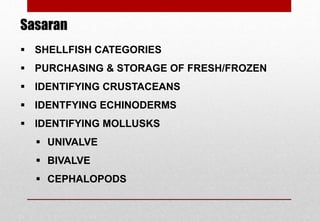  SHELLFISH CATEGORIES
 PURCHASING & STORAGE OF FRESH/FROZEN
 IDENTIFYING CRUSTACEANS
 IDENTFYING ECHINODERMS
 IDENTIFYING MOLLUSKS
 UNIVALVE
 BIVALVE
 CEPHALOPODS
Sasaran
Delhindra /chefqtrainer.blogspot.com
 
