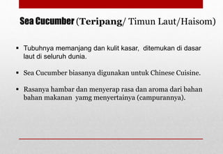 Sea Cucumber (Teripang/ Timun Laut/Haisom)
 Tubuhnya memanjang dan kulit kasar, ditemukan di dasar
laut di seluruh dunia.
 Sea Cucumber biasanya digunakan untuk Chinese Cuisine.
 Rasanya hambar dan menyerap rasa dan aroma dari bahan
bahan makanan yamg menyertainya (campurannya).
Delhindra /chefqtrainer.blogspot.com
 