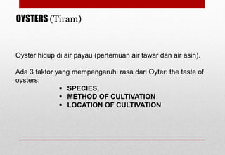 Oyster hidup di air payau (pertemuan air tawar dan air asin).
Ada 3 faktor yang mempengaruhi rasa dari Oyter: the taste of
oysters:
 SPECIES,
 METHOD OF CULTIVATION
 LOCATION OF CULTIVATION
OYSTERS (Tiram)
Delhindra /chefqtrainer.blogspot.com
 
