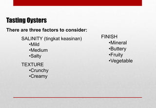 Tasting Oysters
There are three factors to consider:
SALINITY (tingkat keasinan)
•Mild
•Medium
•Salty
TEXTURE
•Crunchy
•Creamy
FINISH
•Mineral
•Buttery
•Fruity
•Vegetable
Delhindra /chefqtrainer.blogspot.com
 