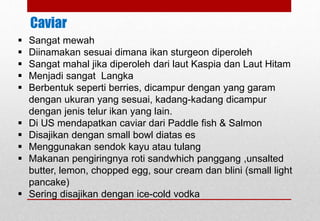 Caviar
 Sangat mewah
 Diinamakan sesuai dimana ikan sturgeon diperoleh
 Sangat mahal jika diperoleh dari laut Kaspia dan Laut Hitam
 Menjadi sangat Langka
 Berbentuk seperti berries, dicampur dengan yang garam
dengan ukuran yang sesuai, kadang-kadang dicampur
dengan jenis telur ikan yang lain.
 Di US mendapatkan caviar dari Paddle fish & Salmon
 Disajikan dengan small bowl diatas es
 Menggunakan sendok kayu atau tulang
 Makanan pengiringnya roti sandwhich panggang ,unsalted
butter, lemon, chopped egg, sour cream dan blini (small light
pancake)
 Sering disajikan dengan ice-cold vodka
Delhindra /chefqtrainer.blogspot.com
 