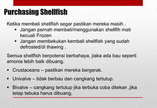 Ketika membeli shellfish segar pastikan mereka masih .
 Jangan pernah membeli/menggunakan shellfih mati
kecuali Frozen
 Jangan membekukan kembali shellfish yang sudah
defrosted/di thawing .
Semua shellfish berpotensi berbahaya, jiaka ada bau seperti
amonia lebih baik dibuang.
 Crustaceans – pastikan mereka bergerak.
 Univalve – tidak berbau dan cangkang tertutup.
 Bivalve – cangkang tertutup jika terbuka coba ditekan ,jika
tetap tebuka harus dibuang.
Purchasing Shellfish
Delhindra /chefqtrainer.blogspot.com
 