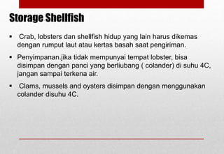  Crab, lobsters dan shellfish hidup yang lain harus dikemas
dengan rumput laut atau kertas basah saat pengiriman.
 Penyimpanan.jika tidak mempunyai tempat lobster, bisa
disimpan dengan panci yang berliubang ( colander) di suhu 4C,
jangan sampai terkena air.
 Clams, mussels and oysters disimpan dengan menggunakan
colander disuhu 4C.
Storage Shellfish
Delhindra /chefqtrainer.blogspot.com
 