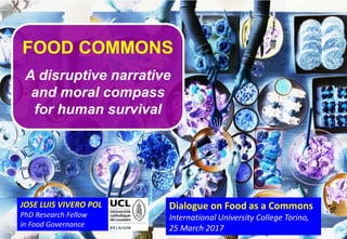1
JOSE LUIS VIVERO POL
PhD Research Fellow
in Food Governance
FOOD COMMONS
A disruptive narrative
and moral compass
for human survival
Dialogue on Food as a Commons
International University College Torino,
25 March 2017
 