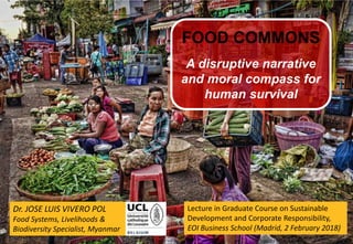 1
Dr. JOSE LUIS VIVERO POL
Food Systems, Livelihoods &
Biodiversity Specialist, Myanmar
FOOD COMMONS
A disruptive narrative
and moral compass for
human survival
Lecture in Graduate Course on Sustainable
Development and Corporate Responsibility,
EOI Business School (Madrid, 2 February 2018)
 