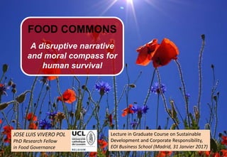 1
JOSE LUIS VIVERO POL
PhD Research Fellow
in Food Governance
FOOD COMMONS
A disruptive narrative
and moral compass for
human survival
Lecture in Graduate Course on Sustainable
Development and Corporate Responsibility,
EOI Business School (Madrid, 31 Janvier 2017)
 