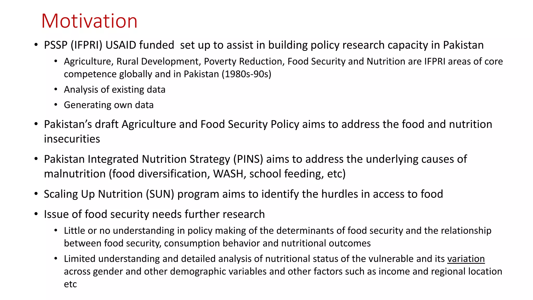Motivation 
•PSSP (IFPRI) USAID funded set up to assist in building policy research capacity in Pakistan 
•Agriculture, Rural Development, Poverty Reduction, Food Security and Nutrition are IFPRI areas of core competence globally and in Pakistan (1980s-90s) 
•Analysis of existing data 
•Generating own data 
•Pakistan’s draft Agriculture and Food Security Policy aims to address the food and nutrition insecurities 
•Pakistan Integrated Nutrition Strategy (PINS) aims to address the underlying causes of malnutrition (food diversification, WASH, school feeding, etc) 
•Scaling Up Nutrition (SUN) program aims to identify the hurdles in access to food 
•Issue of food security needs further research 
•Little or no understanding in policy making of the determinants of food security and the relationship between food security, consumption behavior and nutritional outcomes 
•Limited understanding and detailed analysis of nutritional status of the vulnerable and its variationacross gender and other demographic variables and other factors such as income and regional location etc  