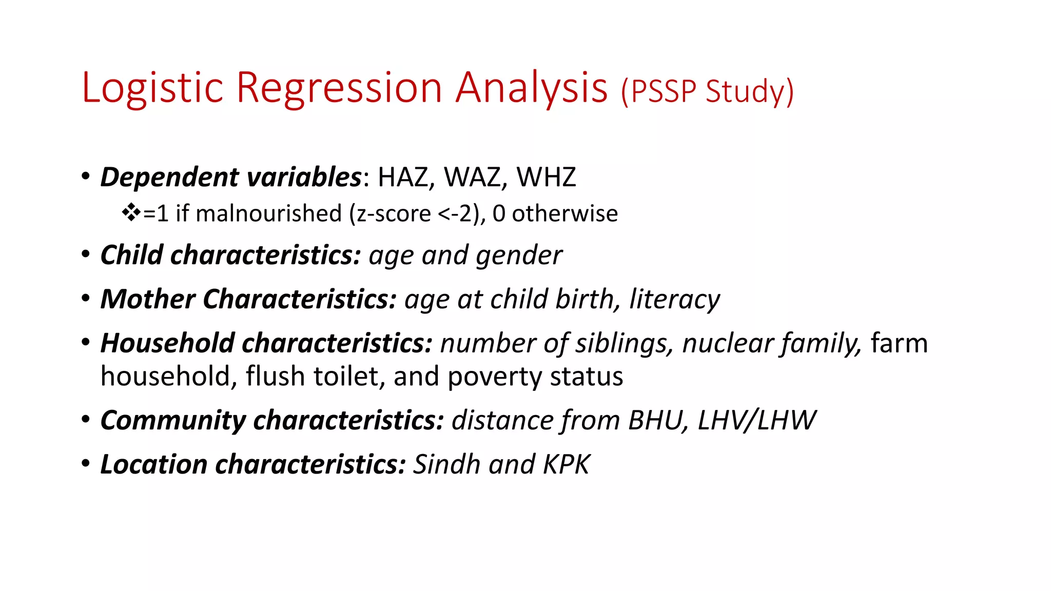 Logistic Regression Analysis (PSSP Study) 
•Dependent variables: HAZ, WAZ, WHZ 
=1 if malnourished (z-score <-2), 0 otherwise 
•Child characteristics: age and gender 
•Mother Characteristics: age at child birth, literacy 
•Household characteristics: number of siblings, nuclear family,farm household, flush toilet, and poverty status 
•Community characteristics: distance from BHU, LHV/LHW 
•Location characteristics: Sindh and KPK  