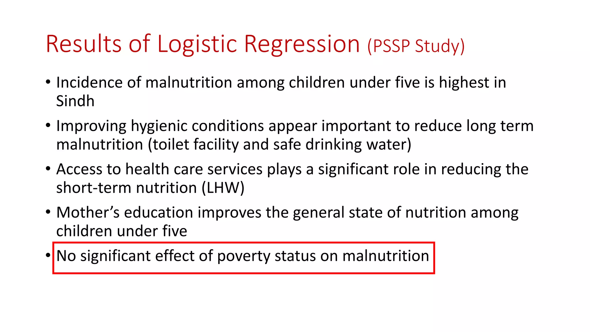 Results of Logistic Regression (PSSP Study) 
•Incidence of malnutrition among children under five is highest in Sindh 
•Improving hygienic conditions appear important to reduce long term malnutrition (toilet facility and safe drinking water) 
•Access to health care services plays a significant role in reducing the short-term nutrition (LHW) 
•Mother’s education improves the general state of nutrition among children under five 
•No significant effect of poverty status on malnutrition  