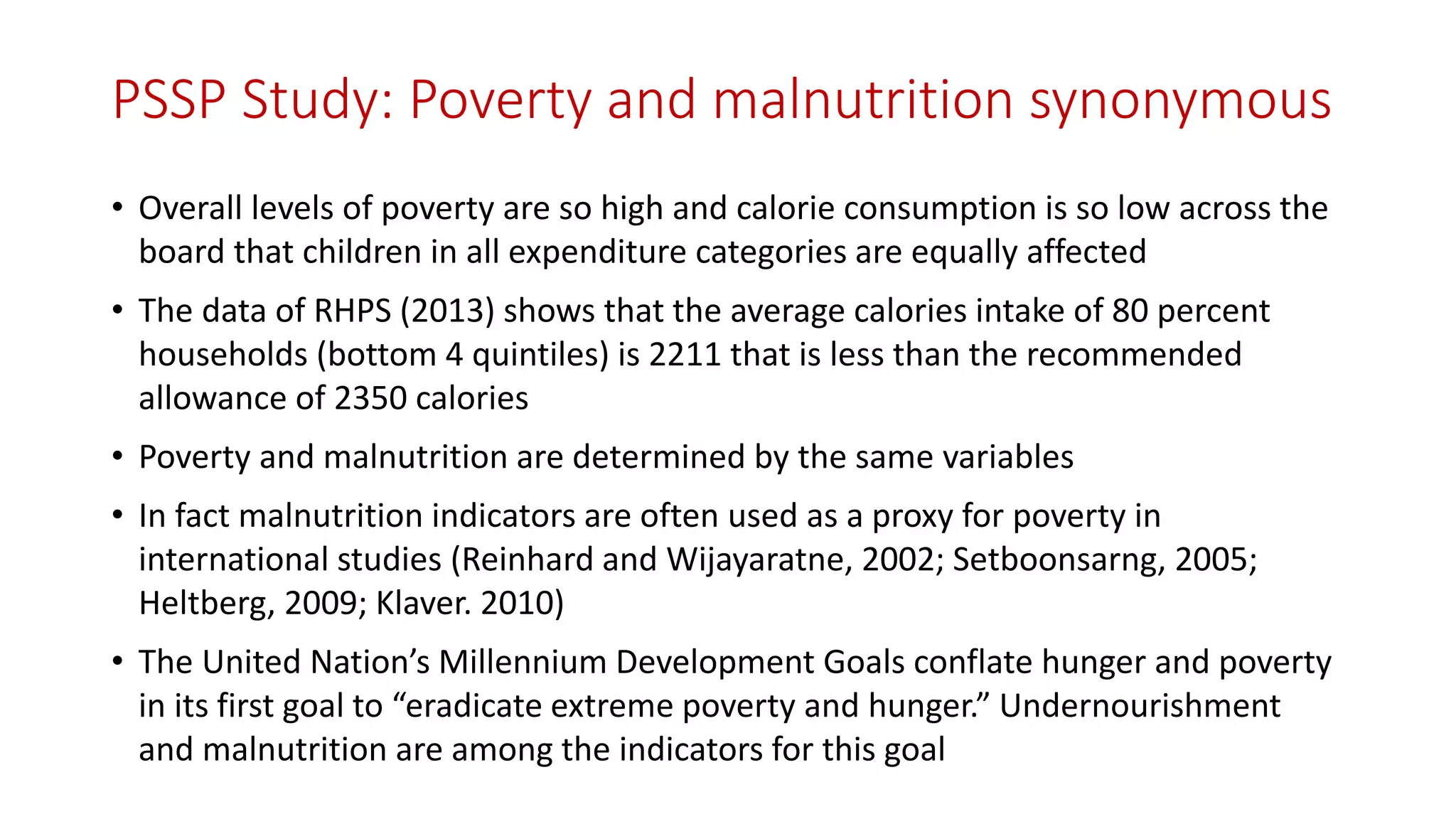 PSSP Study: Poverty and malnutrition synonymous 
•Overall levels of poverty are so high and calorie consumption is so low across the board that children in all expenditure categories are equally affected 
•The data of RHPS (2013) shows that the average calories intake of 80 percent households (bottom 4 quintiles) is 2211 that is less than the recommended allowance of 2350 calories 
•Poverty and malnutrition are determined by the same variables 
•In fact malnutrition indicators are often used as a proxy for poverty in international studies (Reinhardand Wijayaratne, 2002; Setboonsarng, 2005; Heltberg, 2009; Klaver. 2010) 
•The United Nation’s Millennium Development Goals conflate hunger and poverty in its first goal to “eradicate extreme poverty and hunger.” Undernourishment and malnutrition are among the indicators for this goal  