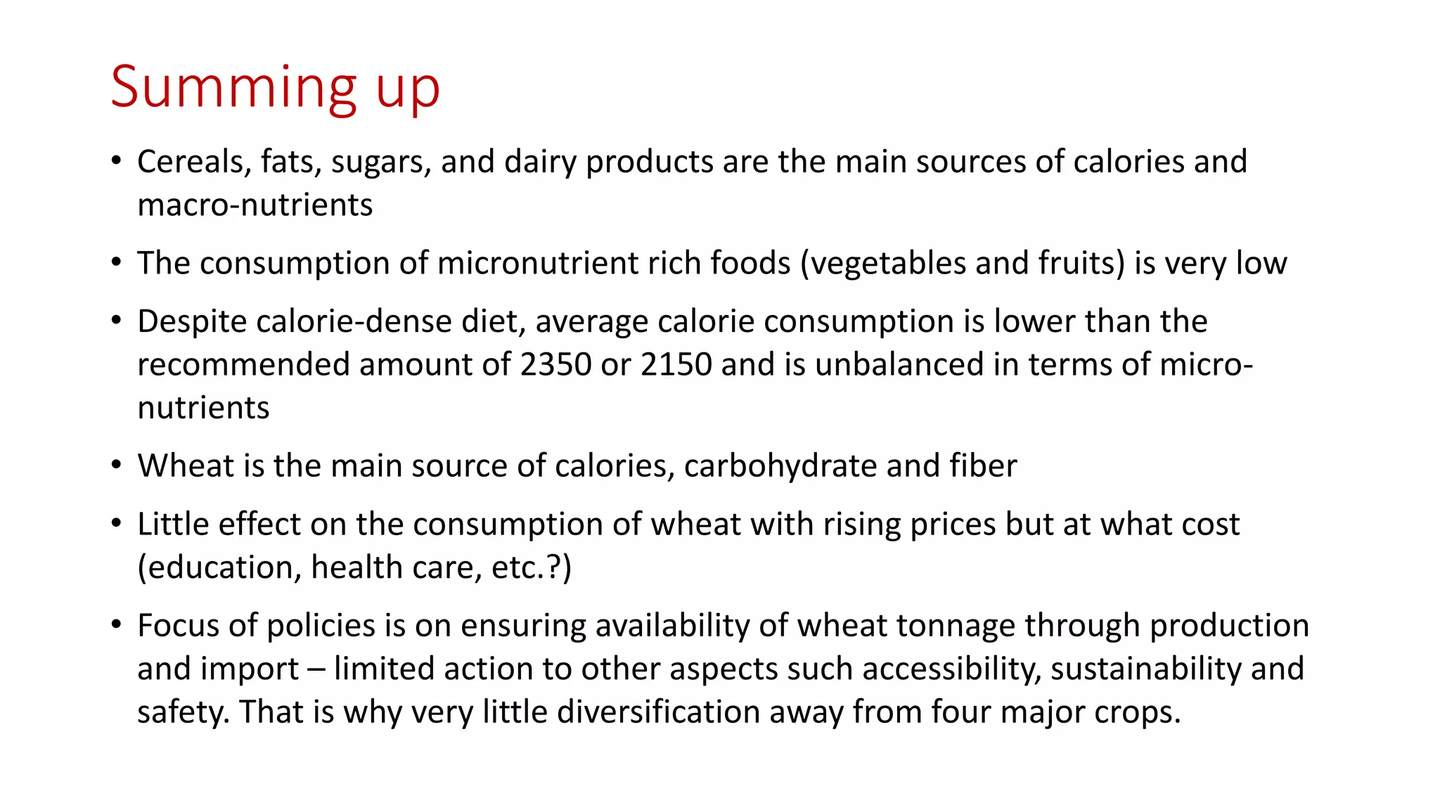 Summing up 
•Cereals, fats, sugars, and dairy products are the main sources of calories and macro-nutrients 
•The consumption of micronutrient rich foods (vegetables and fruits) is very low 
•Despite calorie-dense diet, average calorie consumption is lower than the recommended amount of 2350 or 2150 and is unbalanced in terms of micro- nutrients 
•Wheat is the main source of calories, carbohydrate and fiber 
•Little effect on the consumption of wheat with rising prices but at what cost (education, health care, etc.?) 
•Focus of policies is on ensuring availability of wheat tonnage through production and import –limited action to other aspects such accessibility, sustainability and safety. That is why very little diversification away from four major crops.  