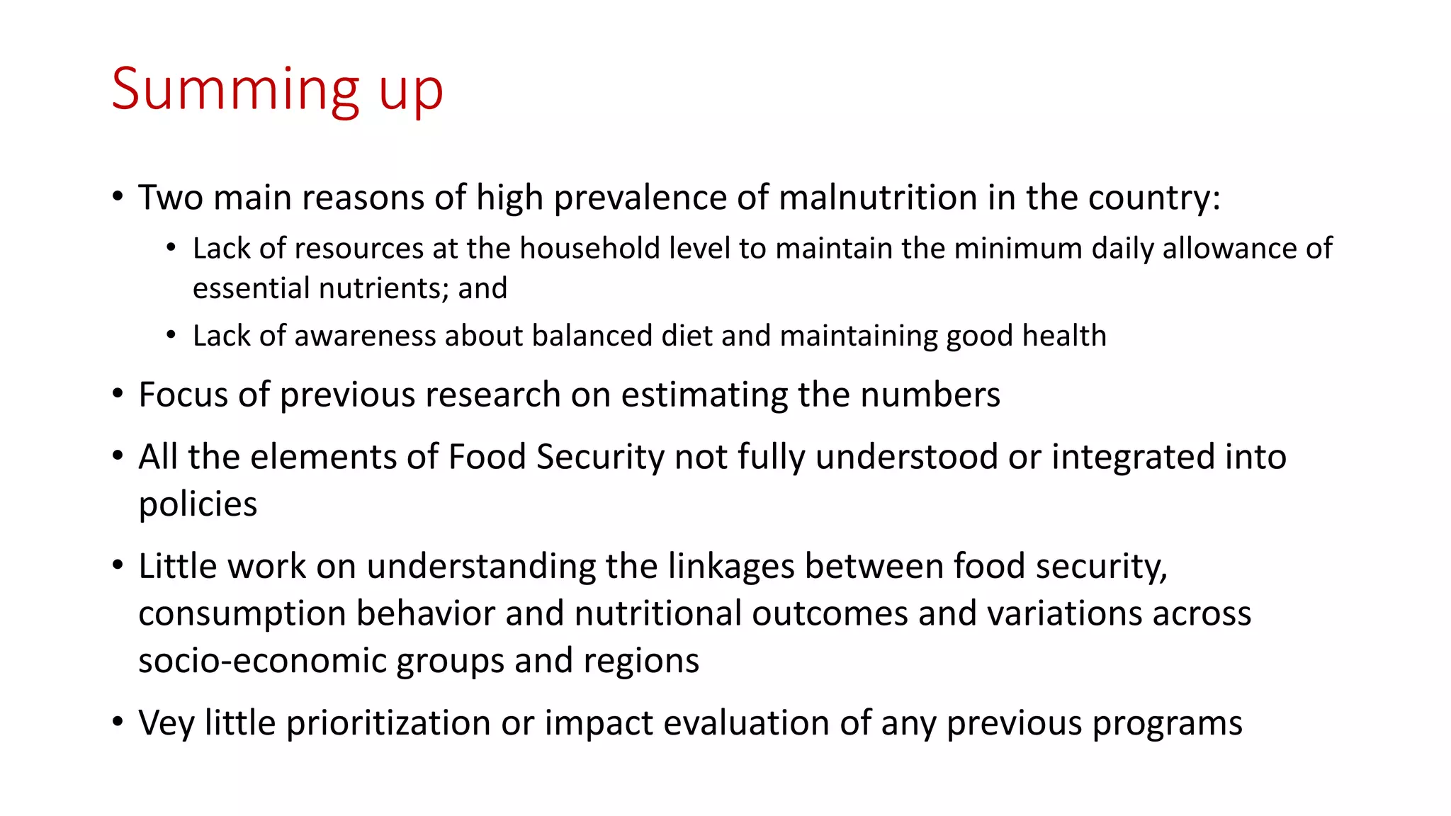 Summing up 
•Two main reasons of high prevalence of malnutrition in the country: 
•Lack of resources at the household level to maintain the minimum daily allowance of essential nutrients; and 
•Lack of awareness about balanced diet and maintaining good health 
•Focus of previous research on estimating the numbers 
•All the elements of Food Security not fully understood or integrated into policies 
•Little work on understanding the linkages between food security, consumption behavior and nutritional outcomes and variations across socio-economic groups and regions 
•Vey little prioritization or impact evaluation of any previous programs  