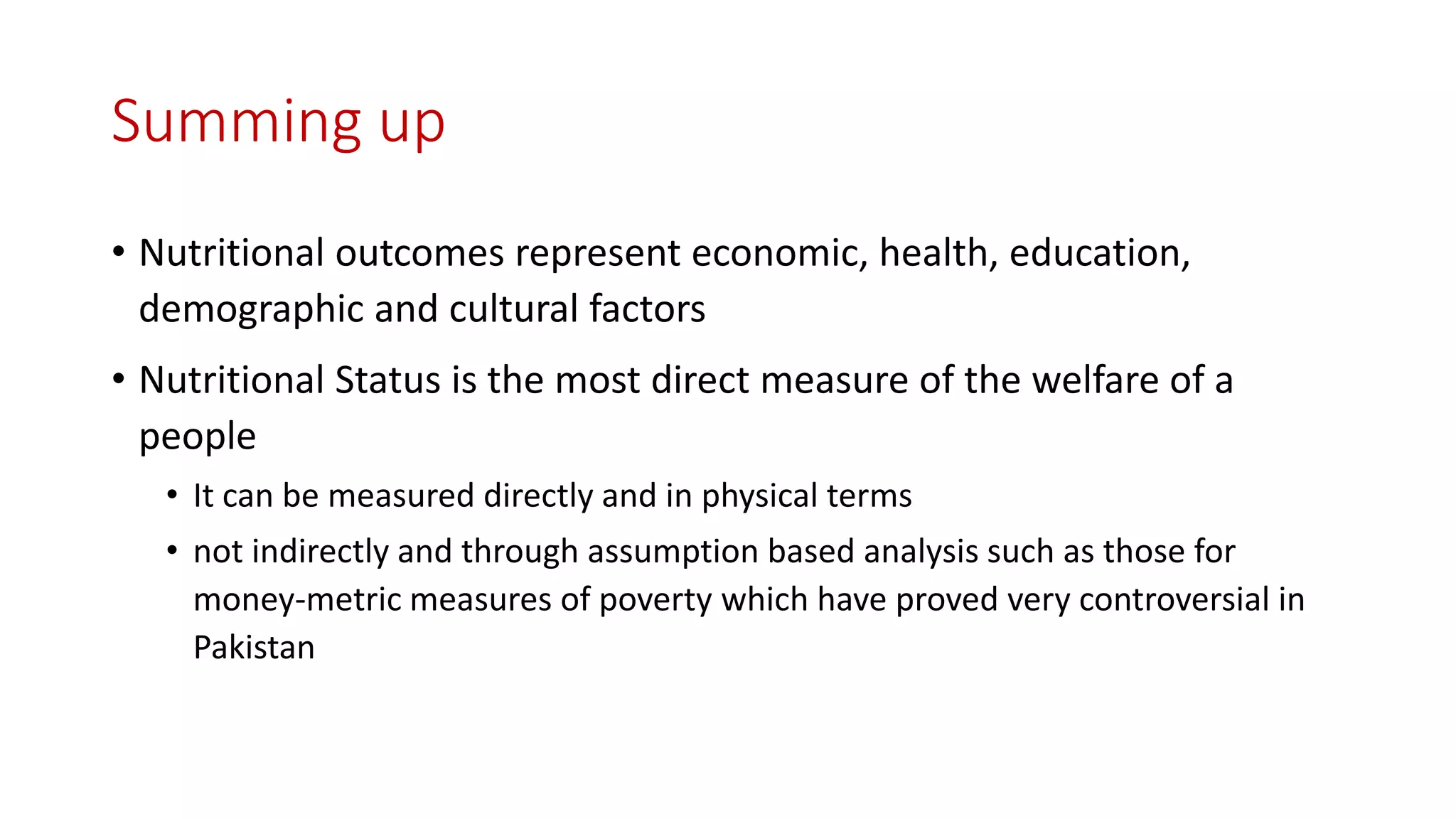 Summing up 
•Nutritional outcomes represent economic, health, education, demographic and cultural factors 
•Nutritional Status is the most direct measure of the welfare of a people 
•It can be measured directly and in physical terms 
•not indirectly and through assumption based analysis such as those for money-metric measures of poverty which have proved very controversial in Pakistan  