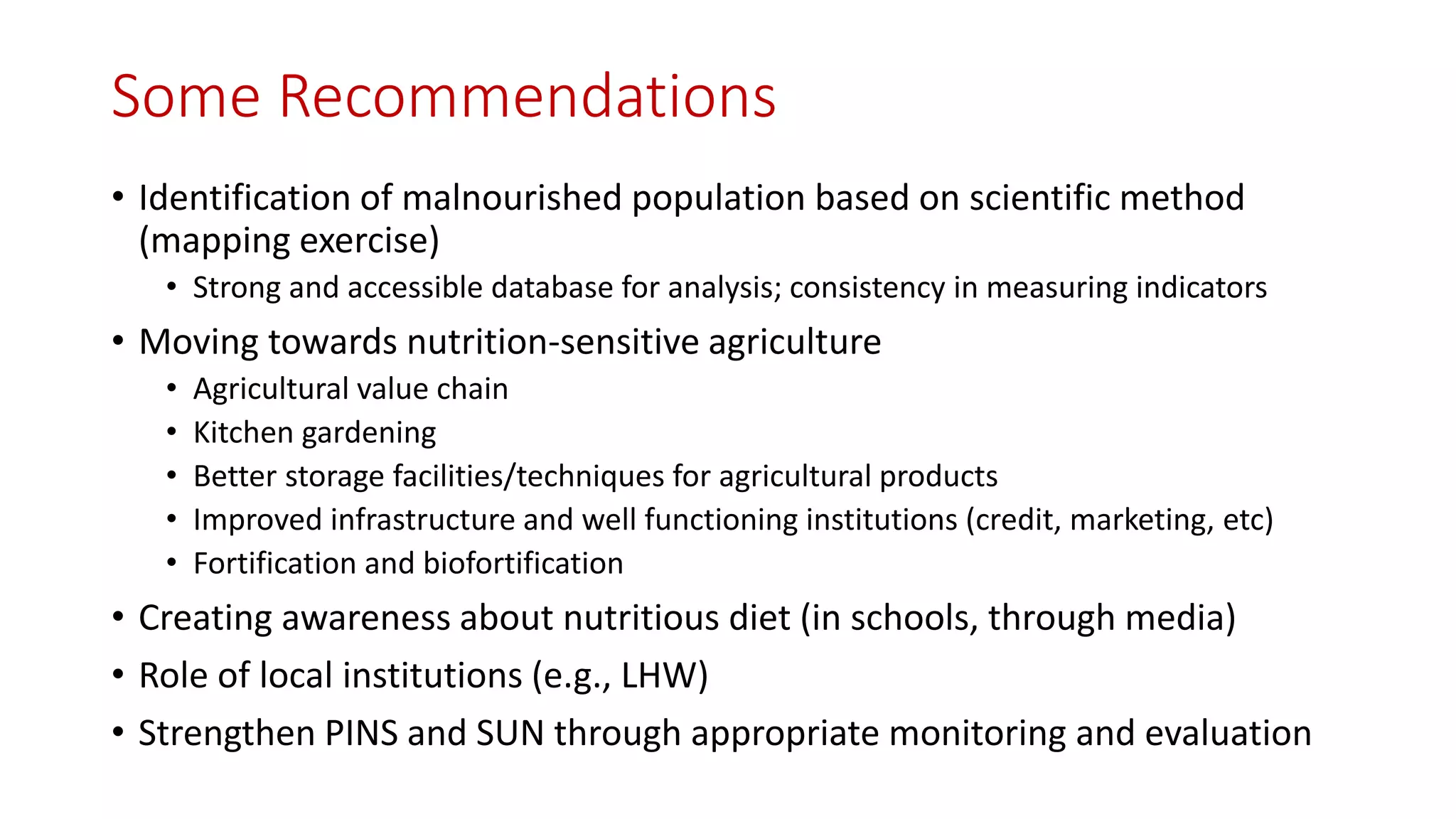 Some Recommendations 
•Identification of malnourished population based on scientific method (mapping exercise) 
•Strong and accessible database for analysis; consistency in measuring indicators 
•Moving towards nutrition-sensitive agriculture 
•Agricultural value chain 
•Kitchen gardening 
•Better storage facilities/techniques for agricultural products 
•Improved infrastructure and well functioning institutions (credit, marketing, etc) 
•Fortification and biofortification 
•Creating awareness about nutritious diet (in schools, through media) 
•Role of local institutions (e.g., LHW) 
•Strengthen PINS and SUN through appropriate monitoring and evaluation  
