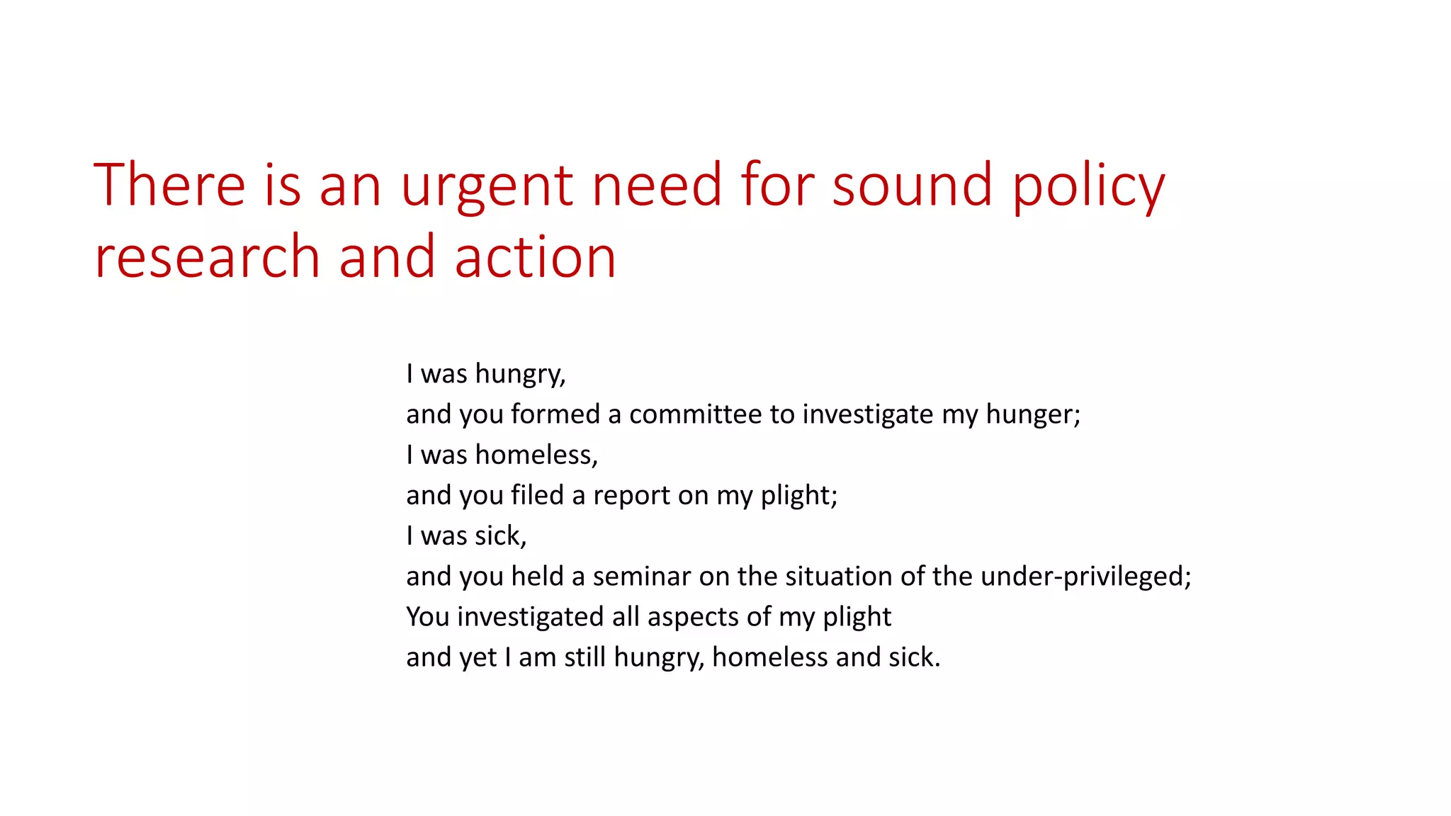 There is an urgent need for sound policy research and action 
I was hungry, 
and you formed a committee to investigate my hunger; 
I was homeless, 
and you filed a report on my plight; 
I was sick, 
and you held a seminar on the situation of the under-privileged; 
You investigated all aspects of my plight 
and yet I am still hungry, homeless and sick.  