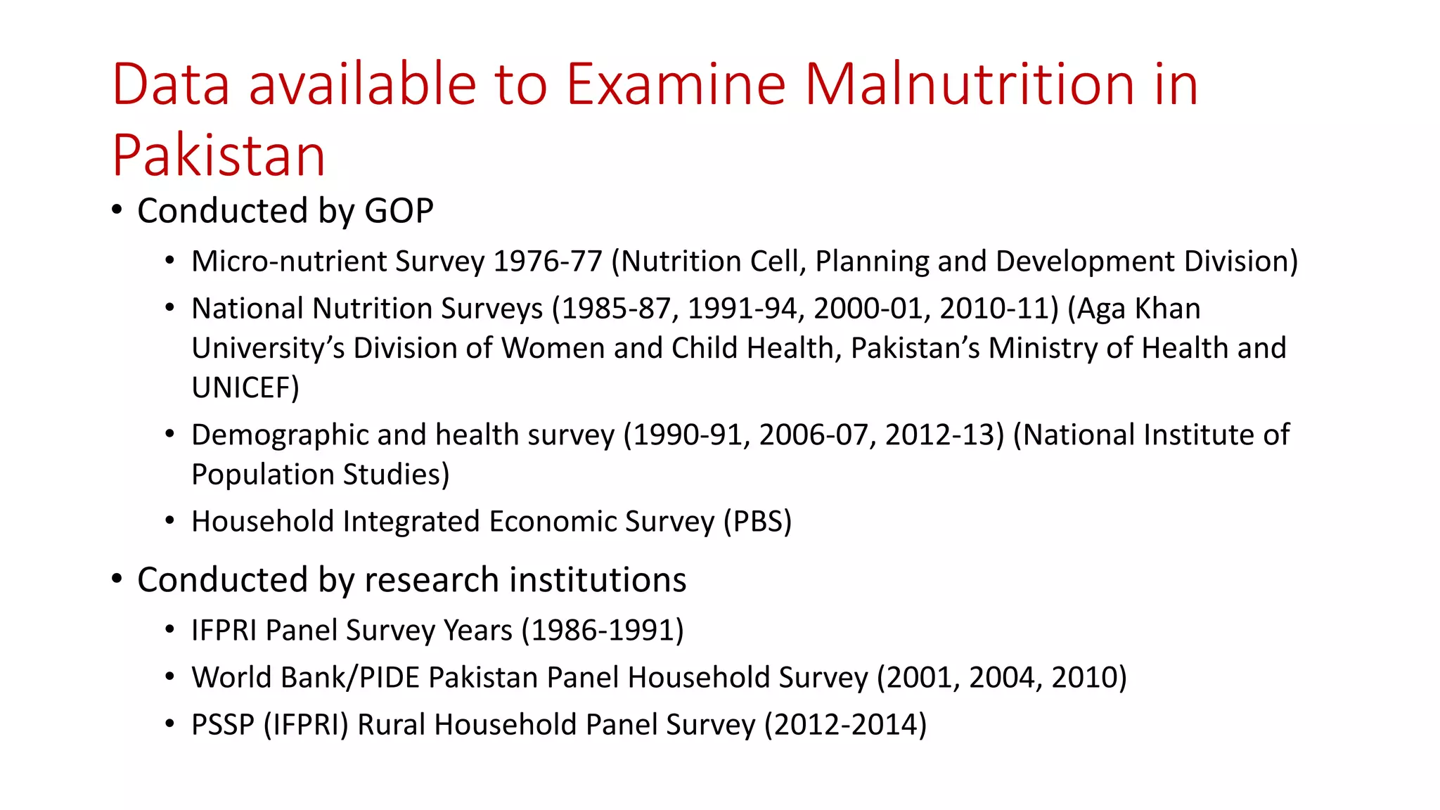 Data available to Examine Malnutrition in Pakistan 
•Conducted by GOP 
•Micro-nutrient Survey 1976-77 (Nutrition Cell, Planning and Development Division) 
•National Nutrition Surveys (1985-87, 1991-94, 2000-01, 2010-11) (Aga Khan University’s Division of Women and Child Health, Pakistan’s Ministry of Health and UNICEF) 
•Demographic and health survey (1990-91, 2006-07, 2012-13)(National Institute of Population Studies) 
•Household Integrated Economic Survey (PBS) 
•Conducted by research institutions 
•IFPRI Panel Survey Years (1986-1991) 
•World Bank/PIDE Pakistan Panel Household Survey (2001, 2004, 2010) 
•PSSP (IFPRI) Rural Household Panel Survey (2012-2014)  