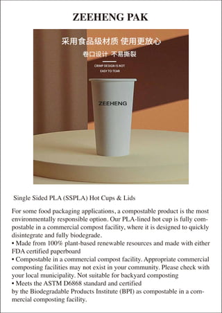 ZEEHENG PAK
For some food packaging applications, a compostable product is the most
environmentally responsible option. Our PLA-lined hot cup is fully com-
postable in a commercial compost facility, where it is designed to quickly
disintegrate and fully biodegrade.
• Made from 100% plant-based renewable resources and made with either
FDA certified paperboard
• Compostable in a commercial compost facility. Appropriate commercial
composting facilities may not exist in your community. Please check with
your local municipality. Not suitable for backyard composting
• Meets the ASTM D6868 standard and certified
by the Biodegradable Products Institute (BPI) as compostable in a com-
mercial composting facility.
Single Sided PLA (SSPLA) Hot Cups & Lids
 