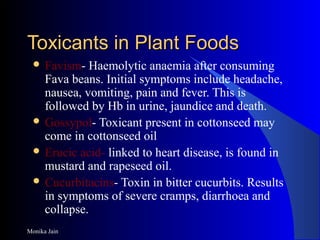 Monika Jain
Toxicants in Plant FoodsToxicants in Plant Foods
 Favism- Haemolytic anaemia after consuming
Fava beans. Initial symptoms include headache,
nausea, vomiting, pain and fever. This is
followed by Hb in urine, jaundice and death.
 Gossypol- Toxicant present in cottonseed may
come in cottonseed oil
 Erucic acid- linked to heart disease, is found in
mustard and rapeseed oil.
 Cucurbitacins- Toxin in bitter cucurbits. Results
in symptoms of severe cramps, diarrhoea and
collapse.
 
