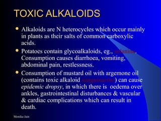 Monika Jain
TOXIC ALKALOIDSTOXIC ALKALOIDS
 Alkaloids are N heterocycles which occur mainly
in plants as their salts of common carboxylic
acids.
 Potatoes contain glycoalkaloids, eg., solanine.
Consumption causes diarrhoea, vomiting,
abdominal pain, restlessness.
 Consumption of mustard oil with argemone oil
(contains toxic alkaloid sanguinarine) can cause
epidemic dropsy, in which there is oedema over
ankles, gastrointestinal disturbances & vascular
& cardiac complications which can result in
death.
 
