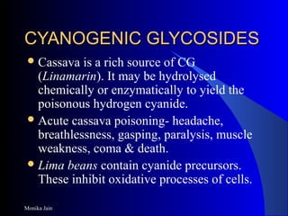 Monika Jain
CYANOGENIC GLYCOSIDESCYANOGENIC GLYCOSIDES
Cassava is a rich source of CG
(Linamarin). It may be hydrolysed
chemically or enzymatically to yield the
poisonous hydrogen cyanide.
Acute cassava poisoning- headache,
breathlessness, gasping, paralysis, muscle
weakness, coma & death.
Lima beans contain cyanide precursors.
These inhibit oxidative processes of cells.
 