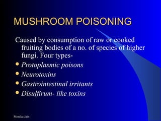 Monika Jain
MUSHROOM POISONINGMUSHROOM POISONING
Caused by consumption of raw or cooked
fruiting bodies of a no. of species of higher
fungi. Four types-
Protoplasmic poisons
Neurotoxins
Gastrointestinal irritants
Disulfirum- like toxins
 