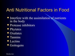 Monika Jain
Anti Nutritional Factors in FoodAnti Nutritional Factors in Food
Interfere with the assimilation of nutrients
in the body
Protease inhibitors
Phytates
Oxalates
Tannins
Lectins
Goitogens
 