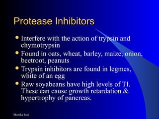 Monika Jain
Protease InhibitorsProtease Inhibitors
Interfere with the action of trypsin and
chymotrypsin
Found in oats, wheat, barley, maize, onion,
beetroot, peanuts
Trypsin inhibitors are found in legmes,
white of an egg
Raw soyabeans have high levels of TI.
These can cause growth retardation &
hypertrophy of pancreas.
 