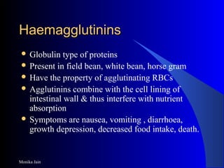 Monika Jain
HaemagglutininsHaemagglutinins
 Globulin type of proteins
 Present in field bean, white bean, horse gram
 Have the property of agglutinating RBCs
 Agglutinins combine with the cell lining of
intestinal wall & thus interfere with nutrient
absorption
 Symptoms are nausea, vomiting , diarrhoea,
growth depression, decreased food intake, death.
 