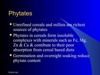 Monika Jain
PhytatesPhytates
Unrefined cereals and millets are richest
sources of phytates
Phytates in cereals form insoluble
complexes with minerals such as Fe, Mg,
Zn & Ca & contibute to their poor
absorption from cereal based diets
Germination and overnight soaking reduce
phytate content
 