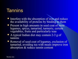 Monika Jain
TanninsTannins
 Interfere with the absorption of iron and reduce
the availability of proteins by binding to them
 Present in high amounts in seed coat of most
legumes, spices, tamarind, turmeric, certain
vegetables, fruits and particularly teaa
 A typical Indian diet may contain 2-3 g of
tannins
 Removal of seed coat of legumes, exclusion of
tamarind, avoiding tea with meals improve iron
absorption & reduce tannin content
 