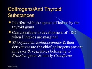 Monika Jain
Goitrogens/Anti ThyroidGoitrogens/Anti Thyroid
SubstancesSubstances
Interfere with the uptake of iodine by the
thyroid gland
Can contribute to development of IDD
when I intakes are marginal
Thiocyanates, isothiocyanates & their
derivatives are the chief goitrogens present
in leaves & vegetables belonging to
Brassica genus & family Cruciferae
 