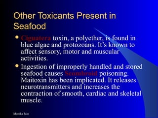 Monika Jain
Other Toxicants Present inOther Toxicants Present in
SeafoodSeafood
Ciguatera toxin, a polyether, is found in
blue algae and protozoans. It’s known to
affect sensory, motor and muscular
activities.
Ingestion of improperly handled and stored
seafood causes Scombroid poisoning.
Maitoxin has been implicated. It releases
neurotransmitters and increases the
contraction of smooth, cardiac and skeletal
muscle.
 