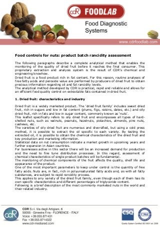 Food controls for nuts: product batch rancidity assessment
The following paragraphs describe a complete analytical method that enables the
monitoring of the quality of dried fruit before it reaches the final consumer. This
proprietary extraction and analysis system is the result of CDR’s chemical and
engineering knowhow.
Dried fruit is a food product rich in fat content. For this reason, routine analyses of
free fatty acids and peroxide value are performed by producers of dried fruit to obtain
precious information regarding oil and fat rancidity levels.
The analytical method developed by CDR is practical, rapid and reliable and allows for
an efficient food quality control on extractable fats contained in dried fruit.
1. Dried fruit: characteristics and industry
Dried fruit is a widely marketed product. The ‘dried fruit family’ includes sweet dried
fruit, rich in sugars and low in fat content (plums, figs, raisins, dates, etc.) and oily
dried fruit, rich in fats and low in sugar content, commonly known as ‘nuts’.
This leaflet specifically refers to oily dried fruit and encompasses all types of hard-
shelled nuts, such as walnuts, peanuts, hazelnuts, pistachios, almonds, pine nuts,
cashews, etc.
The varieties of oily dried fruit are numerous and diversified, but using a cold press
method, it is possible to extract the oil specific to each variety. By testing the
extracted oil, it is possible to obtain the chemical characteristics of the dried fruit and
key production and marketing information.
Statistical data on nut consumption indicate a market growth in upcoming years and
further expansion in Asian countries.
For businesses active in this sector there will be an increased demand for production
and the need to fine tune distribution processes. In this regard, assessment of
chemical characteristics of single product batches will be fundamental.
The monitoring of chemical components of the fruit affects the quality, shelf life and
appearance of the product.
One of the most important parameters to keep under control is the quantity of free
fatty acids. Nuts are, in fact, rich in polyunsaturated fatty acids and, as with all fatty
substances, are subject to rapid rancidity process.
This applies to any variety of the dried fruit family, even though each of them has its
own specific characteristics and different percentages of triglyceride content.
Following is a brief description of the most commonly marketed nuts in the world and
their related industry.
 