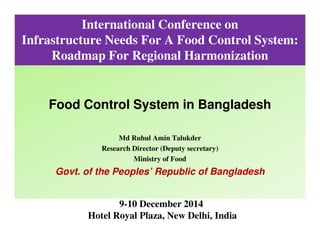 International Conference on
Infrastructure Needs For A Food Control System:
Roadmap For Regional Harmonization
Food Control System in Bangladesh
Md Ruhul Amin Talukder
Research Director (Deputy secretary)
Ministry of Food
Govt. of the Peoples’ Republic of Bangladesh
9-10 December 2014
Hotel Royal Plaza, New Delhi, India
 