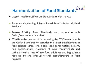 Harmonization of Food Standards
Urgent need to notify more Standards under the Act
Focus on developing Science based Standards for all Food
Products
Review Existing Food Standards and harmonize with
Codex/international standards
FSSAI is in the process of harmonizing the FSS Standards with
the Codex Standards to consider the latest development in
food science across the globe, food consumption pattern,
new specifications, presence of new contaminants and
toxins as well as use of new food additives and ingredients
required by the producers and manufacturers in food
business
20
 