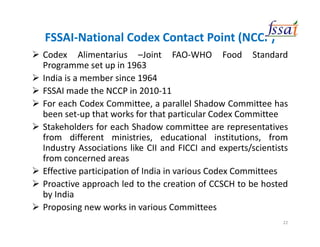 FSSAI-National Codex Contact Point (NCCP)
Codex Alimentarius –Joint FAO-WHO Food Standard
Programme set up in 1963
India is a member since 1964
FSSAI made the NCCP in 2010-11
For each Codex Committee, a parallel Shadow Committee has
been set-up that works for that particular Codex Committee
Stakeholders for each Shadow committee are representatives
from different ministries, educational institutions, from
Industry Associations like CII and FICCI and experts/scientists
from concerned areas
Effective participation of India in various Codex Committees
Proactive approach led to the creation of CCSCH to be hosted
by India
Proposing new works in various Committees
22
 