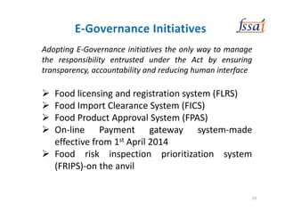 Adopting E-Governance initiatives the only way to manage
the responsibility entrusted under the Act by ensuring
transparency, accountability and reducing human interface
Food licensing and registration system (FLRS)
Food Import Clearance System (FICS)
Food Product Approval System (FPAS)
On-line Payment gateway system-made
effective from 1st April 2014
Food risk inspection prioritization system
(FRIPS)-on the anvil
23
 