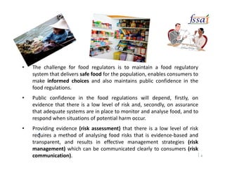 •
• The challenge for food regulators is to maintain a food regulatory
system that delivers safe food for the population, enables consumers to
make informed choices and also maintains public confidence in the
food regulations.
• Public confidence in the food regulations will depend, firstly, on
evidence that there is a low level of risk and, secondly, on assurance
that adequate systems are in place to monitor and analyse food, and to
respond when situations of potential harm occur.
• Providing evidence (risk assessment) that there is a low level of risk
requires a method of analysing food risks that is evidence-based and
transparent, and results in effective management strategies (risk
management) which can be communicated clearly to consumers (risk
communication). 4
 