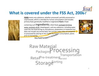 Raw Material
Packaging
Retail
Processing
Transportation
Harvest
StorageSorting
Pre-treatment
What is covered under the FSS Act, 2006?
FOOD means any substance, whether processed, partially processed or
unprocessed, which is intended for human consumption and includes
primary food, genetically modified or engineered food or food
containing such ingredients, infant food, packaged drinking
water, alcoholic drink, chewing gum, and any substance, including water
used into the food during its manufacture, preparation or treatment but
does not include any animal feed, live animals unless they are prepared
or processed for placing on the market for human consumption, plants
prior to harvesting.
9
 