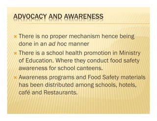 ADVOCACY AND AWARENESS
There is no proper mechanism hence being
done in an ad hoc manner
There is a school health promotion in Ministry
of Education. Where they conduct food safety
awareness for school canteens.
Awareness programs and Food Safety materials
has been distributed among schools, hotels,
café and Restaurants.
 