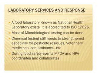 LABORATORY SERVICES AND RESPONSE
A food laboratory Known as National Health
Laboratory exists. It is accredited to ISO 17025.
Most of Microbiological testing can be done.
Chemical testing still needs to strengthened
especially for pesticide residues, Veterinary
medicines, contaminants…etc
During food safety events MFDA and HPA
coordinates and collaborates
 