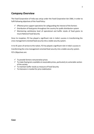 3


Company Overview
The Food Corporation of India was setup under the Food Corporation Act 1964, in order to
fulfil following objectives of the Food Policy:

    Effective price support operations for safeguarding the interest of the farmers
    Distribution of food grains throughout the country for public distribution system
    Maintaining satisfactory level of operational and buffer stocks of food grains to
     insure National Food Security

Since its inception, FCI has played a significant role in India's success in transforming the
crisis management oriented food security into a stable security system.

In its 45 years of service to the nation, FCI has played a significant role in India's success in
transforming the crisis management oriented food security into a stable security system.
FCI's Objectives are:


    To provide farmers remunerative prices
    To make food grains available at reasonable prices, particularly to vulnerable section
     of the society
    To maintain buffer stocks as measure of Food Security
    To intervene in market for price stabilization




Case
 