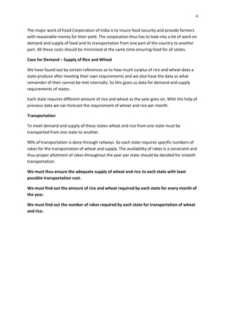 4


The major work of Food Corporation of India is to insure food security and provide farmers
with reasonable money for their yield. The corporation thus has to look into a lot of work on
demand and supply of food and its transportation from one part of the country to another
part. All these costs should be minimized at the same time ensuring food for all states.

Case for Demand – Supply of Rice and Wheat

We have found out by certain references as to how much surplus of rice and wheat does a
state produce after meeting their own requirements and we also have the data as what
remainder of their cannot be met internally. So this gives us data for demand and supply
requirements of states.

Each state requires different amount of rice and wheat as the year goes on. With the help of
previous data we can forecast the requirement of wheat and rice per month.

Transportation

To meet demand and supply of these states wheat and rice from one state must be
transported from one state to another.

90% of transportation is done through railways. So each state requires specific numbers of
rakes for the transportation of wheat and supply. The availability of rakes is a constraint and
thus proper allotment of rakes throughout the year per state should be decided for smooth
transportation.

We must thus ensure the adequate supply of wheat and rice to each state with least
possible transportation cost.

We must find out the amount of rice and wheat required by each state for every month of
the year.

We must find out the number of rakes required by each state for transportation of wheat
and rice.
 