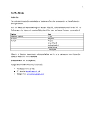 5


Methodology
Objective:

To minimize the cost of transportation of food grains from the surplus states to the deficit states
through railways.

Rice and Wheat are the main food-grains that are procured, stored and transported by the FCI. The
following are the states with surplus of Wheat and Rice (over and above their own consumption).

Wheat                                                Rice
Madhya Pradesh                                       Orissa
Haryana                                              Haryana
Punjab                                               Punjab
                                                     Uttarakhand
                                                     Andhra Pradesh
                                                     Maharashtra
                                                     Chattisgarh

Majority of the other states require substantial wheat and rice to be transported from the surplus
states to meet their annual demand.

Data collection and Assumptions:

We got data from the following two sources:

        Food Corporation of India
        FCI website (www.fciweb.nic.in)
        Google maps (www.maps.google.com)
 