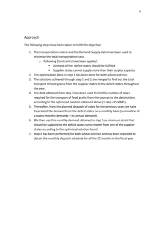 9




Approach
The following steps have been taken to fulfill the objective:

   1. The transportation matrix and the Demand-Supply data have been used to
      minimize the total transportation cost.
          o Following Constraints have been applied:
                  Demand of the deficit states should be fulfilled
                  Supplier states cannot supply more than their surplus capacity
   2. The optimization done in step 1 has been done for both wheat and rice.
   3. The solutions achieved through step 1 and 2 are merged to find out the total
      transport of food grains from the supplier states to the deficit states throughout
      the year.
   4. The data obtained from step 3 has been used to find the number of rakes
      required for the transport of food grains from the sources to the destinations
      according to the optimized solution obtained above (1 rake =2550MT).
   5. Thereafter, from the planned dispatch of rakes for the previous years we have
      forecasted the demand from the deficit states on a monthly basis (summation of
      a states monthly demands = its annual demand).
   6. We then use this monthly demand obtained in step 5 as minimum stock that
      should be supplied to the deficit states every month from one of the supplier
      states according to the optimized solution found.
   7. Step 6 has been performed for both wheat and rice and has been repeated to
      obtain the monthly dispatch schedule for all the 12 months in the fiscal year.
 