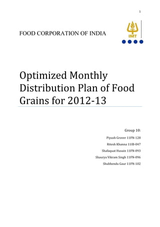 1




FOOD CORPORATION OF INDIA




Optimized Monthly
Distribution Plan of Food
Grains for 2012-13

                                       Group 10:
                            Piyush Grover 11FN-128

                            Ritesh Khanna 11IB-047

                         Shafaquat Husain 11FN-093

                     Shaurya Vikram Singh 11FN-096

                         Shubhendu Gaur 11FN-102
 