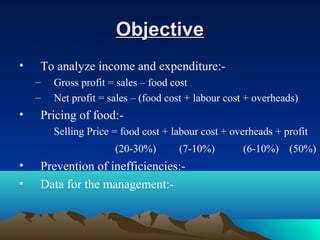ObjectiveObjective
• To analyze income and expenditure:-
– Gross profit = sales – food cost
– Net profit = sales – (food cost + labour cost + overheads)
• Pricing of food:-
Selling Price = food cost + labour cost + overheads + profit
(20-30%) (7-10%) (6-10%) (50%)
• Prevention of inefficiencies:-
• Data for the management:-
 